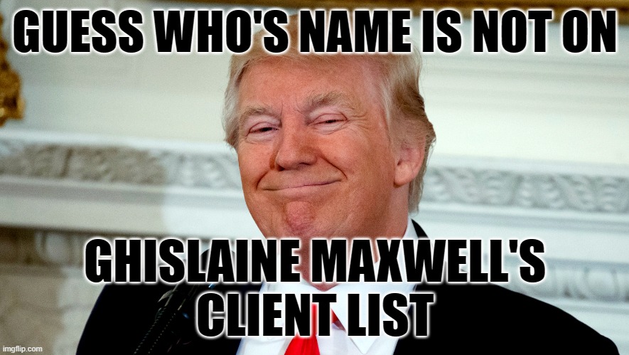 Ghislaine maxwell's client list | GUESS WHO'S NAME IS NOT ON; GHISLAINE MAXWELL'S
CLIENT LIST | image tagged in client list,ghislaine maxwell,president trump | made w/ Imgflip meme maker