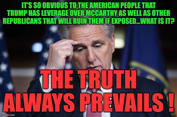 Kevin McCarthy, jellyfish, thinking up a lie | IT'S SO OBVIOUS TO THE AMERICAN PEOPLE THAT TRUMP HAS LEVERAGE OVER MCCARTHY AS WELL AS OTHER REPUBLICANS THAT WILL RUIN THEM IF EXPOSED...WHAT IS IT? THE TRUTH ALWAYS PREVAILS ! | image tagged in kevin mccarthy jellyfish thinking up a lie | made w/ Imgflip meme maker