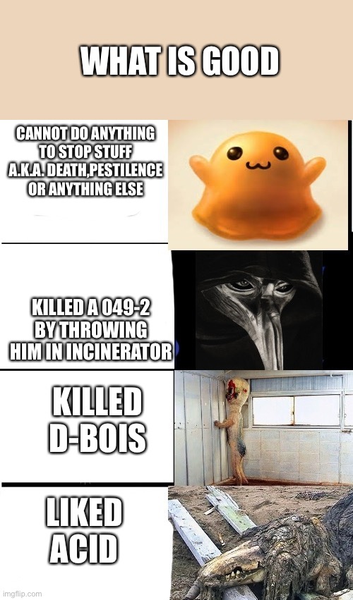 It’s true | WHAT IS GOOD; CANNOT DO ANYTHING TO STOP STUFF A.K.A. DEATH,PESTILENCE OR ANYTHING ELSE; KILLED A 049-2 BY THROWING HIM IN INCINERATOR; KILLED D-BOIS; LIKED ACID | image tagged in expanding brain scp | made w/ Imgflip meme maker