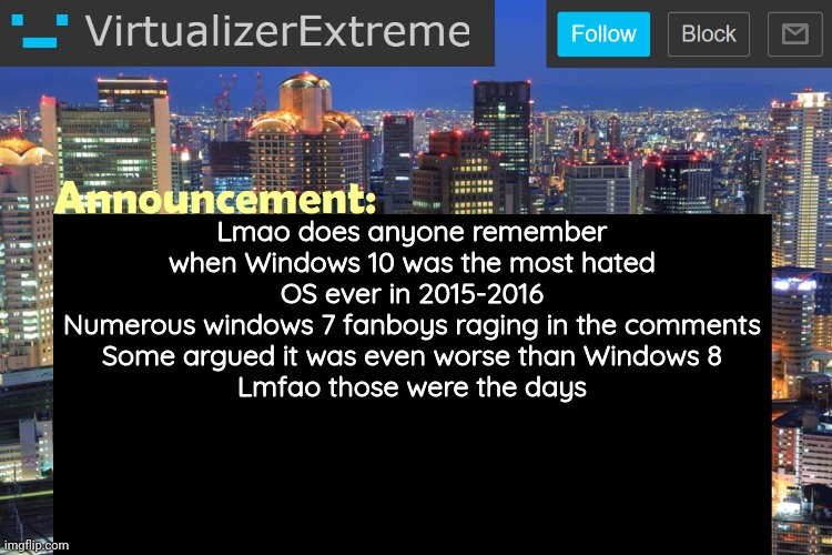 It still kinda has it's controversy but it's mostly liked now
But in 2015-2016.... | Lmao does anyone remember when Windows 10 was the most hated OS ever in 2015-2016
Numerous windows 7 fanboys raging in the comments
Some argued it was even worse than Windows 8
Lmfao those were the days | image tagged in virtualizerextreme updated announcement | made w/ Imgflip meme maker