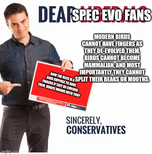Ben Shapiro Dear Liberals | SPEC EVO FANS MODERN BIRDS CANNOT HAVE FINGERS AS THEY DE-EVOLVED THEM, BIRDS CANNOT BECOME MAMMALIAN, AND MOST IMPORTANTLY THEY CANNOT SPLI | image tagged in ben shapiro dear liberals | made w/ Imgflip meme maker