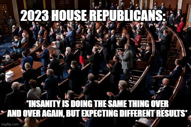 2023 HOUSE REPUBLICANS:; *INSANITY IS DOING THE SAME THING OVER AND OVER AGAIN, BUT EXPECTING DIFFERENT RESULTS* | made w/ Imgflip meme maker