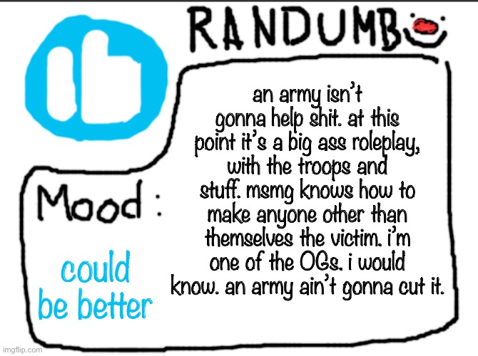 Randumb announcement | an army isn’t gonna help shit. at this point it’s a big ass roleplay, with the troops and stuff. msmg knows how to make anyone other than themselves the victim. i’m one of the OGs. i would know. an army ain’t gonna cut it. could be better | image tagged in randumb announcement | made w/ Imgflip meme maker