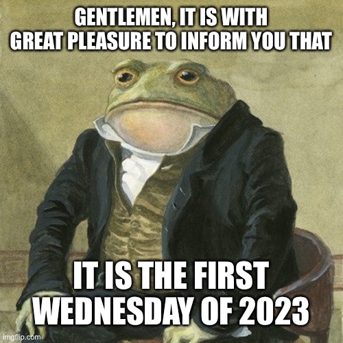 First Wednesday of 2023 | GENTLEMEN, IT IS WITH GREAT PLEASURE TO INFORM YOU THAT; IT IS THE FIRST WEDNESDAY OF 2023 | image tagged in gentlemen it is with great pleasure to inform you that,wednesday | made w/ Imgflip meme maker