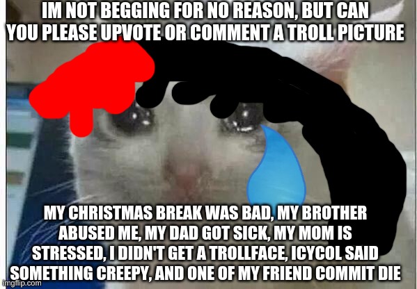 please do this for a reason? I had a bad christmas break ?... | IM NOT BEGGING FOR NO REASON, BUT CAN YOU PLEASE UPVOTE OR COMMENT A TROLL PICTURE; MY CHRISTMAS BREAK WAS BAD, MY BROTHER ABUSED ME, MY DAD GOT SICK, MY MOM IS STRESSED, I DIDN'T GET A TROLLFACE, ICYCOL SAID SOMETHING CREEPY, AND ONE OF MY FRIEND COMMIT DIE | image tagged in crying cat,please,sad,christmas,crying,tears | made w/ Imgflip meme maker