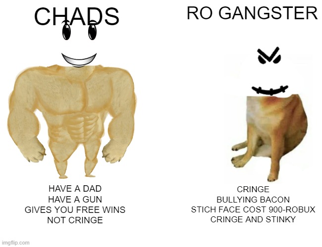 ROBLOX CHADS VS RO GANGSTER | CHADS; RO GANGSTER; HAVE A DAD
HAVE A GUN
GIVES YOU FREE WINS
NOT CRINGE; CRINGE
BULLYING BACON
STICH FACE COST 900-ROBUX
CRINGE AND STINKY | image tagged in memes,buff doge vs cheems | made w/ Imgflip meme maker