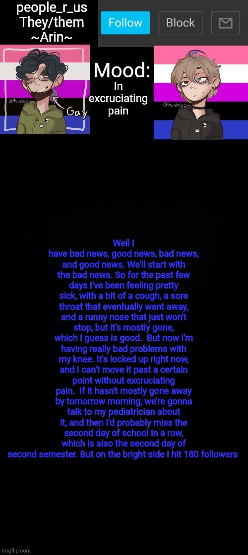 people _r_us announcement template v. 2.784 | In excruciating pain; Well I have bad news, good news, bad news, and good news. We'll start with the bad news. So for the past few days I've been feeling pretty sick, with a bit of a cough, a sore throat that eventually went away, and a runny nose that just won't stop, but it's mostly gone, which I guess is good.  But now I'm having really bad problems with my knee. It's locked up right now, and I can't move it past a certain point without excruciating pain.  If it hasn't mostly gone away by tomorrow morning, we're gonna talk to my pediatrician about it, and then I'd probably miss the second day of school in a row, which is also the second day of second semester. But on the bright side I hit 180 followers | image tagged in people _r_us announcement template v 2 784 | made w/ Imgflip meme maker