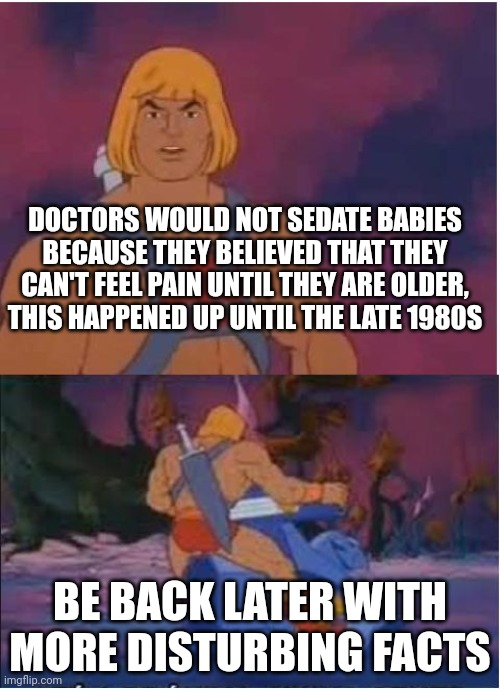 He-Man | DOCTORS WOULD NOT SEDATE BABIES BECAUSE THEY BELIEVED THAT THEY CAN'T FEEL PAIN UNTIL THEY ARE OLDER, THIS HAPPENED UP UNTIL THE LATE 1980S; BE BACK LATER WITH MORE DISTURBING FACTS | image tagged in he-man | made w/ Imgflip meme maker