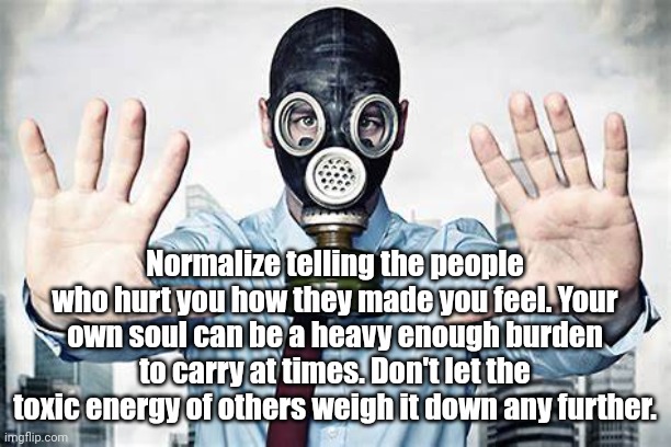 Toxic People | Normalize telling the people who hurt you how they made you feel. Your own soul can be a heavy enough burden to carry at times. Don't let the toxic energy of others weigh it down any further. | image tagged in toxic,self esteem | made w/ Imgflip meme maker