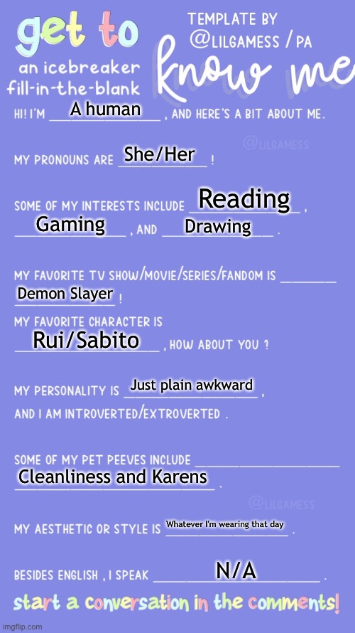 Get to know fill in the blank | A human; She/Her; Reading; Gaming; Drawing; Demon Slayer; Rui/Sabito; Just plain awkward; Cleanliness and Karens; Whatever I'm wearing that day; N/A | image tagged in get to know fill in the blank | made w/ Imgflip meme maker