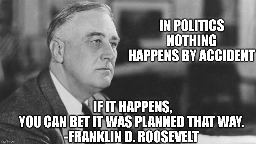 FDR | IF IT HAPPENS, YOU CAN BET IT WAS PLANNED THAT WAY.

-FRANKLIN D. ROOSEVELT; IN POLITICS
NOTHING HAPPENS BY ACCIDENT | image tagged in fdr | made w/ Imgflip meme maker
