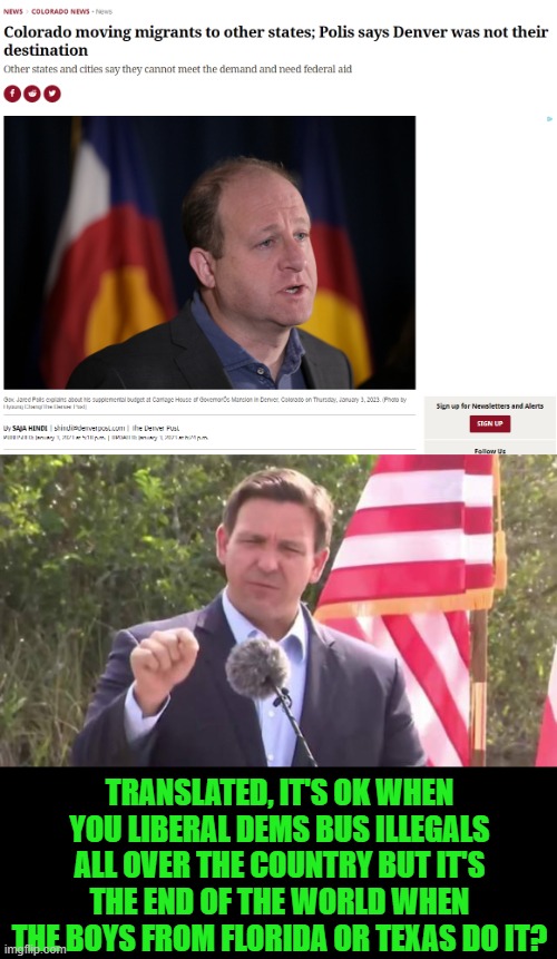 "Denver was not their destination"?! Are you high? | TRANSLATED, IT'S OK WHEN YOU LIBERAL DEMS BUS ILLEGALS ALL OVER THE COUNTRY BUT IT'S THE END OF THE WORLD WHEN THE BOYS FROM FLORIDA OR TEXAS DO IT? | image tagged in florida governor ron desantis,hypocrisy,illegal immigration | made w/ Imgflip meme maker