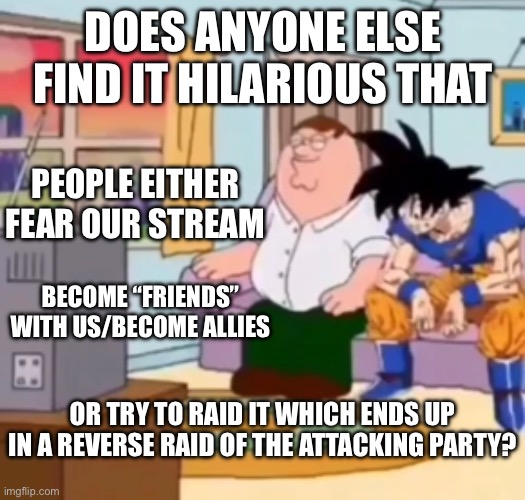 Tbh we could raid any stream and I think only the site mods could stop us. | DOES ANYONE ELSE FIND IT HILARIOUS THAT; PEOPLE EITHER FEAR OUR STREAM; BECOME “FRIENDS” WITH US/BECOME ALLIES; OR TRY TO RAID IT WHICH ENDS UP IN A REVERSE RAID OF THE ATTACKING PARTY? | made w/ Imgflip meme maker