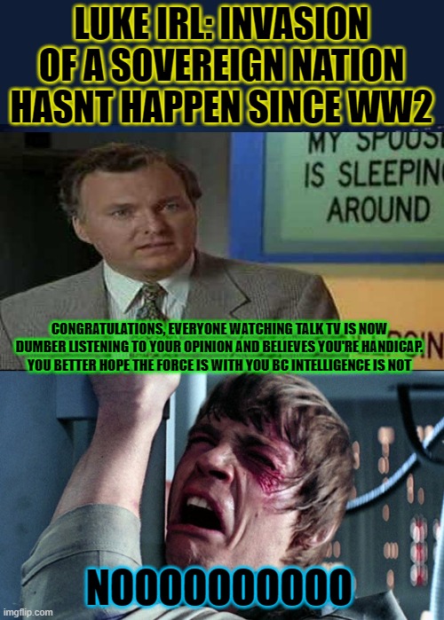 ooooffffff, mark showing off his reverse rain man skills | LUKE IRL: INVASION OF A SOVEREIGN NATION HASNT HAPPEN SINCE WW2; CONGRATULATIONS, EVERYONE WATCHING TALK TV IS NOW DUMBER LISTENING TO YOUR OPINION AND BELIEVES YOU'RE HANDICAP. YOU BETTER HOPE THE FORCE IS WITH YOU BC INTELLIGENCE IS NOT; NOOOOOOOOOO | image tagged in darth vader luke skywalker | made w/ Imgflip meme maker