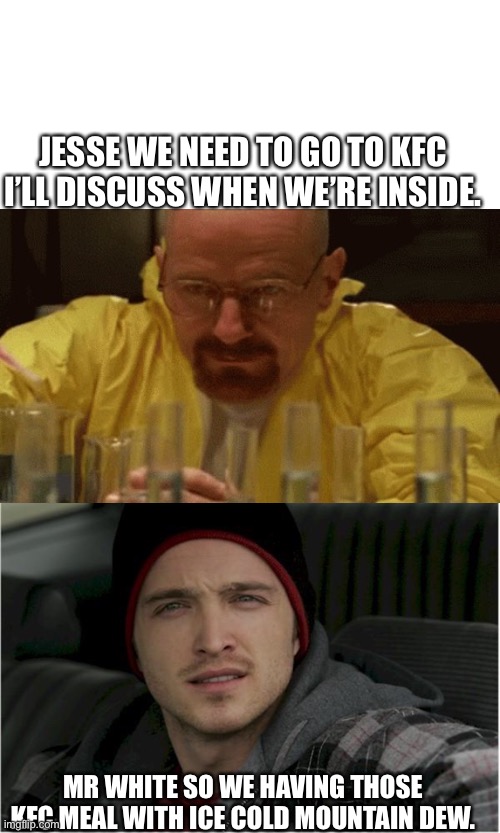 KFC | JESSE WE NEED TO GO TO KFC I’LL DISCUSS WHEN WE’RE INSIDE. MR WHITE SO WE HAVING THOSE KFC MEAL WITH ICE COLD MOUNTAIN DEW. | image tagged in memes,blank transparent square,jesse pinkman jesse | made w/ Imgflip meme maker