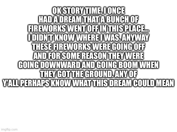 OK STORY TIME. I ONCE HAD A DREAM THAT A BUNCH OF FIREWORKS WENT OFF IN THIS PLACE… I DIDN’T KNOW WHERE I WAS. ANYWAY THESE FIREWORKS WERE GOING OFF AND FOR SOME REASON THEY WERE GOING DOWNWARD AND GOING BOOM WHEN THEY GOT THE GROUND. ANY OF Y’ALL PERHAPS KNOW WHAT THIS DREAM COULD MEAN | made w/ Imgflip meme maker