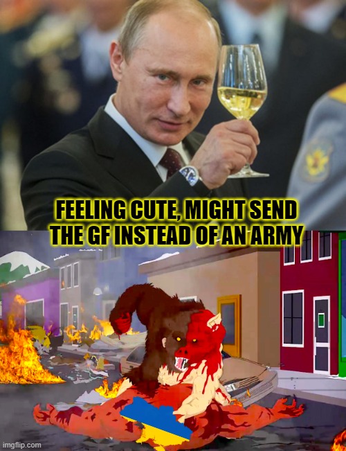 seems legit | FEELING CUTE, MIGHT SEND THE GF INSTEAD OF AN ARMY | image tagged in putin cheers,man-bear-pig vs deveil | made w/ Imgflip meme maker