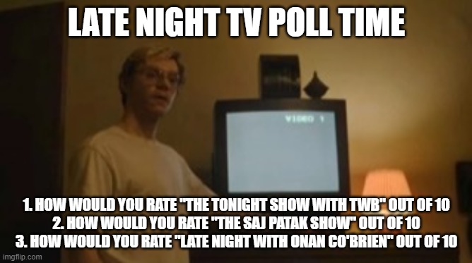 This will determine which shows get renewed for a second or third season in March | LATE NIGHT TV POLL TIME; 1. HOW WOULD YOU RATE "THE TONIGHT SHOW WITH TWB" OUT OF 10
2. HOW WOULD YOU RATE "THE SAJ PATAK SHOW" OUT OF 10
3. HOW WOULD YOU RATE "LATE NIGHT WITH ONAN CO'BRIEN" OUT OF 10 | image tagged in jeffrey dahmer tv | made w/ Imgflip meme maker