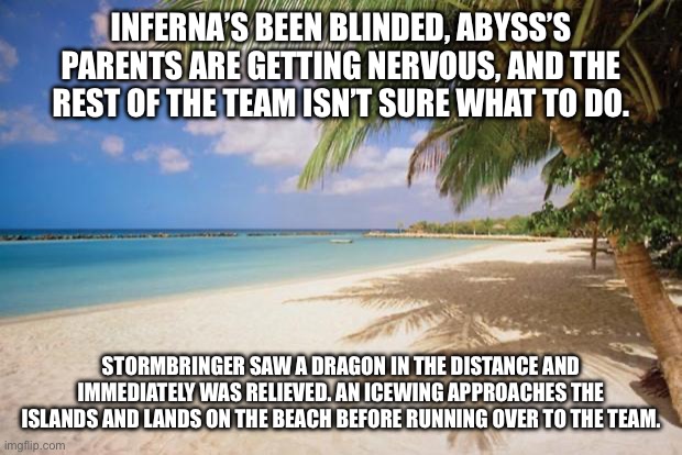 Use the same OC’s as last time. This is Part 4. (If you want a link to the last part, ask) | INFERNA’S BEEN BLINDED, ABYSS’S PARENTS ARE GETTING NERVOUS, AND THE REST OF THE TEAM ISN’T SURE WHAT TO DO. STORMBRINGER SAW A DRAGON IN THE DISTANCE AND IMMEDIATELY WAS RELIEVED. AN ICEWING APPROACHES THE ISLANDS AND LANDS ON THE BEACH BEFORE RUNNING OVER TO THE TEAM. | image tagged in island paradise | made w/ Imgflip meme maker