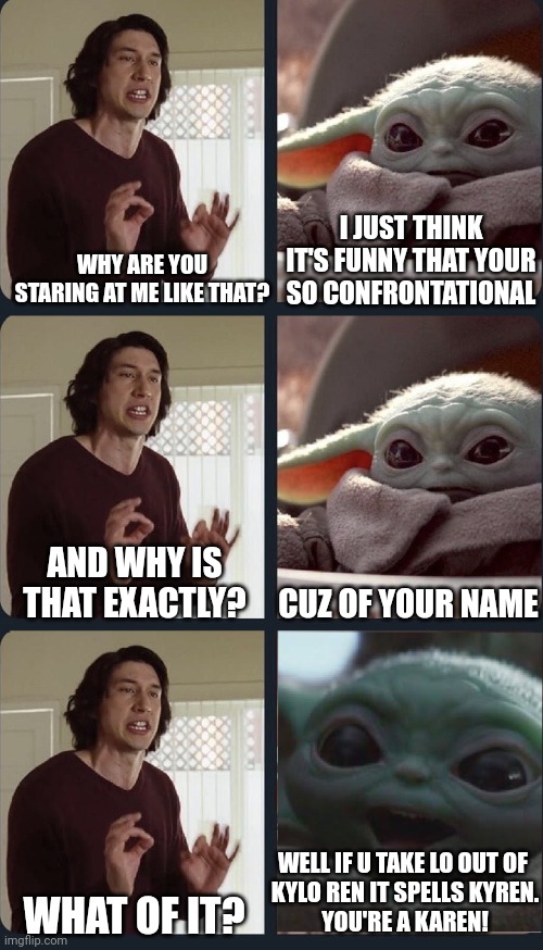 Baby yoda calls kylo a karen | I JUST THINK IT'S FUNNY THAT YOUR SO CONFRONTATIONAL; WHY ARE YOU STARING AT ME LIKE THAT? AND WHY IS THAT EXACTLY? CUZ OF YOUR NAME; WELL IF U TAKE LO OUT OF 
KYLO REN IT SPELLS KYREN.
YOU'RE A KAREN! WHAT OF IT? | image tagged in kylo ren teacher baby yoda to speak | made w/ Imgflip meme maker