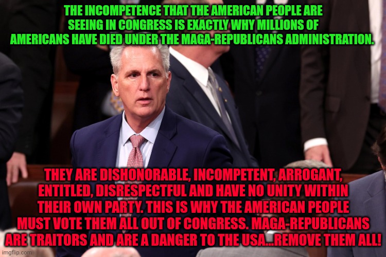 Kevin McCarthy | THE INCOMPETENCE THAT THE AMERICAN PEOPLE ARE SEEING IN CONGRESS IS EXACTLY WHY MILLIONS OF AMERICANS HAVE DIED UNDER THE MAGA-REPUBLICANS ADMINISTRATION. THEY ARE DISHONORABLE, INCOMPETENT, ARROGANT, ENTITLED, DISRESPECTFUL AND HAVE NO UNITY WITHIN THEIR OWN PARTY. THIS IS WHY THE AMERICAN PEOPLE MUST VOTE THEM ALL OUT OF CONGRESS. MAGA-REPUBLICANS ARE TRAITORS AND ARE A DANGER TO THE USA...REMOVE THEM ALL! | image tagged in kevin mccarthy | made w/ Imgflip meme maker