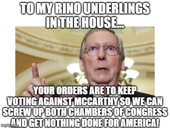 Seriously, these 19-20 "Weapons of Mass Obstruction" need to give it up!  McCarthy has made concessions now GET TO WORK! | TO MY RINO UNDERLINGS
IN THE HOUSE... YOUR ORDERS ARE TO KEEP VOTING AGAINST MCCARTHY SO WE CAN SCREW UP BOTH CHAMBERS OF CONGRESS AND GET NOTHING DONE FOR AMERICA! | image tagged in memes,mitch mcconnell,congress,kevin mccarthy | made w/ Imgflip meme maker