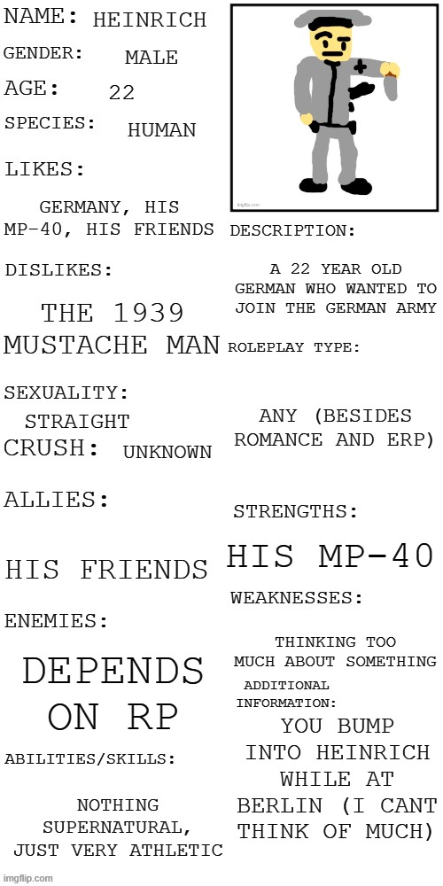 Dont ask why he's built like napoleon. (Who was actually a reasonable height for the time) | HEINRICH; MALE; 22; HUMAN; GERMANY, HIS MP-40, HIS FRIENDS; A 22 YEAR OLD GERMAN WHO WANTED TO JOIN THE GERMAN ARMY; THE 1939 MUSTACHE MAN; ANY (BESIDES ROMANCE AND ERP); STRAIGHT; UNKNOWN; HIS MP-40; HIS FRIENDS; THINKING TOO MUCH ABOUT SOMETHING; DEPENDS ON RP; YOU BUMP INTO HEINRICH WHILE AT BERLIN (I CANT THINK OF MUCH); NOTHING SUPERNATURAL, JUST VERY ATHLETIC | image tagged in updated roleplay oc showcase | made w/ Imgflip meme maker