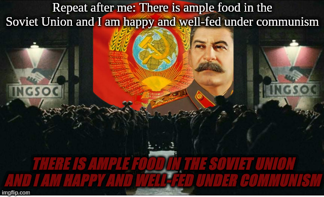 "wow this is just like 1984 by george orwell" | Repeat after me: There is ample food in the Soviet Union and I am happy and well-fed under communism; THERE IS AMPLE FOOD IN THE SOVIET UNION AND I AM HAPPY AND WELL-FED UNDER COMMUNISM | image tagged in blank white template | made w/ Imgflip meme maker