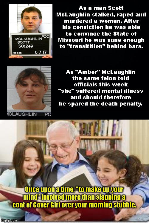 Murderer & rapist McLaughlin pleaded both sanity and mental illness to gain sympathy (but at least he's gone for good now!) | As a man Scott McLaughlin stalked, raped and murdered a woman. After his conviction he was able to convince the State of Missouri he was sane enough to "transitition" behind bars. As "Amber" McLaughlin the same felon told officials this week "she" suffered mental illness and should therefore be spared the death penalty. Once upon a time, "to make up your mind" involved more than slapping a coat of Cover Girl over your morning stubble. | image tagged in amber mclaughlin,scott mclaughlin,murder,liar,lgbtq,execution | made w/ Imgflip meme maker