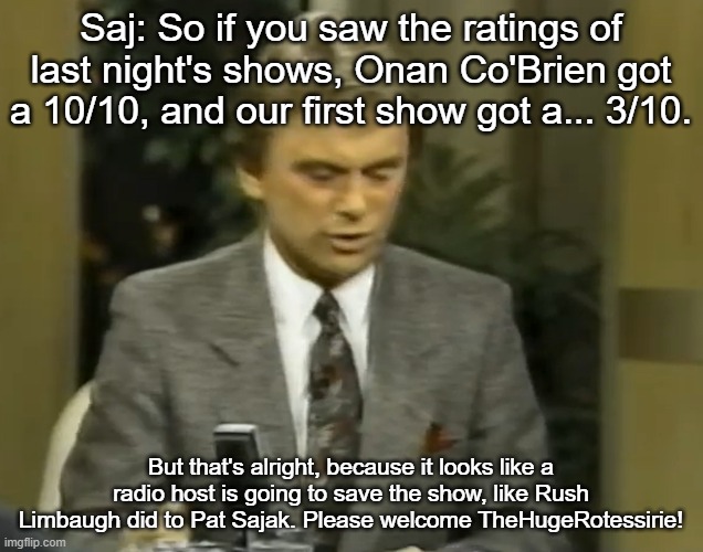 Saj: So if you saw the ratings of last night's shows, Onan Co'Brien got a 10/10, and our first show got a... 3/10. But that's alright, because it looks like a radio host is going to save the show, like Rush Limbaugh did to Pat Sajak. Please welcome TheHugeRotessirie! | made w/ Imgflip meme maker