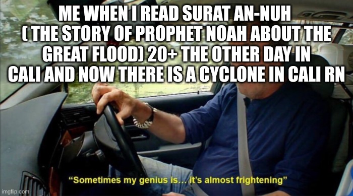 Lol | ME WHEN I READ SURAT AN-NUH  ( THE STORY OF PROPHET NOAH ABOUT THE GREAT FLOOD) 20+ THE OTHER DAY IN CALI AND NOW THERE IS A CYCLONE IN CALI RN | image tagged in sometimes my genius is it's almost frightening | made w/ Imgflip meme maker
