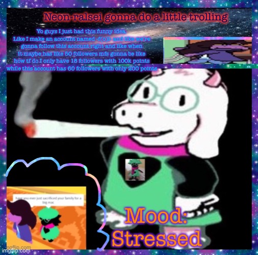 Just read the description ig | Neon-ralsei gonna do a little trolling; Yo guys I just had this funny idea. Like I make an account named -f(o)l- and like we’re gonna follow this account right and like when it maybe has like 50 followers mfs gonna be like how tf do I only have 18 followers with 100k points while this account has 60 followers with only 200 points; Mood:
Stressed | image tagged in neon-ralsei announcement template | made w/ Imgflip meme maker