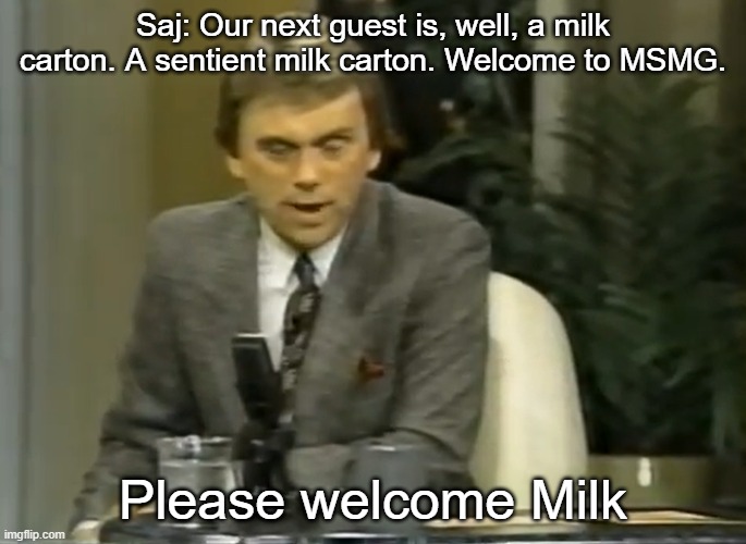 Saj: Our next guest is, well, a milk carton. A sentient milk carton. Welcome to MSMG. Please welcome Milk | made w/ Imgflip meme maker