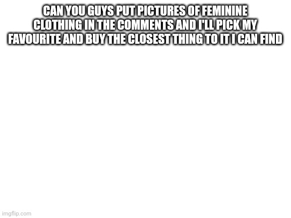 Blank White Template | CAN YOU GUYS PUT PICTURES OF FEMININE CLOTHING IN THE COMMENTS AND I'LL PICK MY FAVOURITE AND BUY THE CLOSEST THING TO IT I CAN FIND | image tagged in blank white template | made w/ Imgflip meme maker