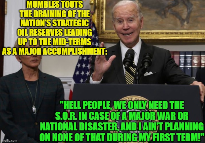Yes . . . this IS your nation on leftism. | MUMBLES TOUTS THE DRAINING OF THE NATION'S STRATEGIC OIL RESERVES LEADING UP TO THE MID-TERMS AS A MAJOR ACCOMPLISHMENT:; "HELL PEOPLE, WE ONLY NEED THE S.O.R. IN CASE OF A MAJOR WAR OR NATIONAL DISASTER, AND I AIN'T PLANNING ON NONE OF THAT DURING MY FIRST TERM!" | image tagged in president mumbles | made w/ Imgflip meme maker