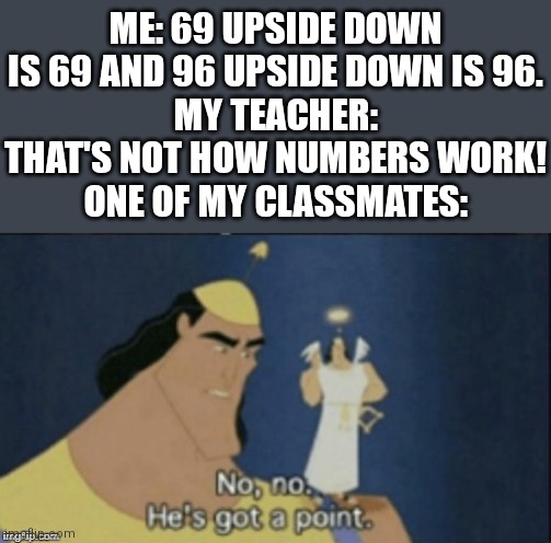 Turn your phone upside down and see the magic | ME: 69 UPSIDE DOWN IS 69 AND 96 UPSIDE DOWN IS 96.
MY TEACHER: THAT'S NOT HOW NUMBERS WORK!
ONE OF MY CLASSMATES: | image tagged in no no hes got a point,math | made w/ Imgflip meme maker