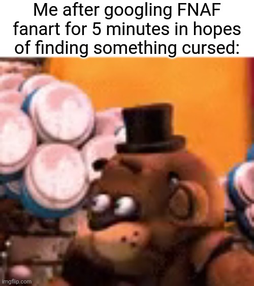 freddy is scared | Me after googling FNAF fanart for 5 minutes in hopes of finding something cursed: | image tagged in freddy is scared,memes | made w/ Imgflip meme maker