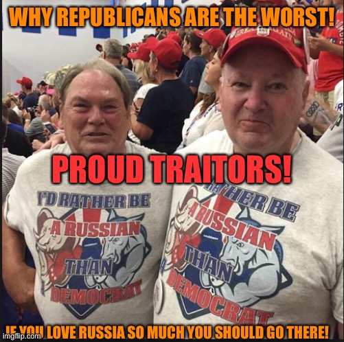 Pro Russian Republicans | WHY REPUBLICANS ARE THE WORST! PROUD TRAITORS! IF YOU LOVE RUSSIA SO MUCH YOU SHOULD GO THERE! | image tagged in pro russian republicans | made w/ Imgflip meme maker