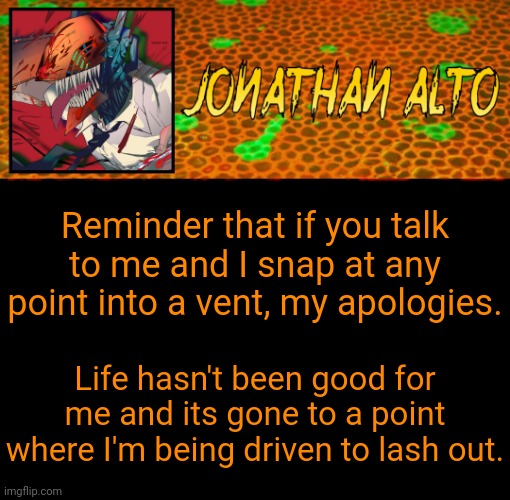 Announcement | Reminder that if you talk to me and I snap at any point into a vent, my apologies. Life hasn't been good for me and its gone to a point where I'm being driven to lash out. | image tagged in jonathan alto template | made w/ Imgflip meme maker