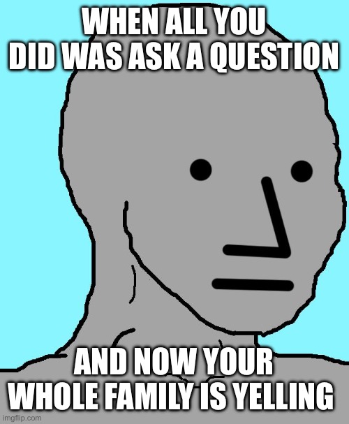 NPC Meme | WHEN ALL YOU DID WAS ASK A QUESTION; AND NOW YOUR WHOLE FAMILY IS YELLING | image tagged in memes,npc | made w/ Imgflip meme maker
