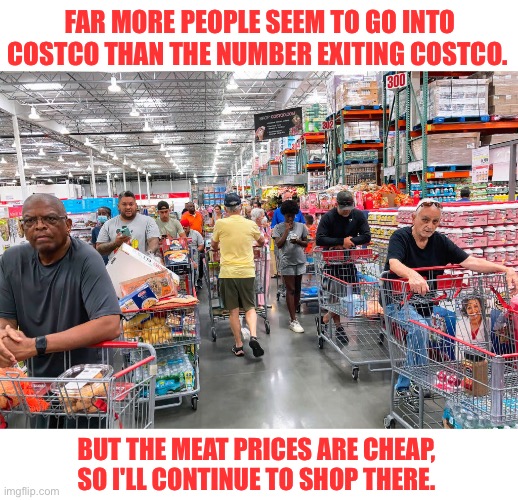 Costco | FAR MORE PEOPLE SEEM TO GO INTO COSTCO THAN THE NUMBER EXITING COSTCO. BUT THE MEAT PRICES ARE CHEAP, SO I'LL CONTINUE TO SHOP THERE. | image tagged in costco | made w/ Imgflip meme maker