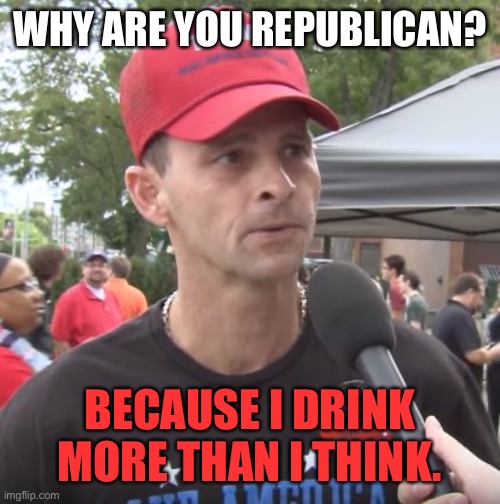 Trump supporter | WHY ARE YOU REPUBLICAN? BECAUSE I DRINK MORE THAN I THINK. | image tagged in trump supporter | made w/ Imgflip meme maker