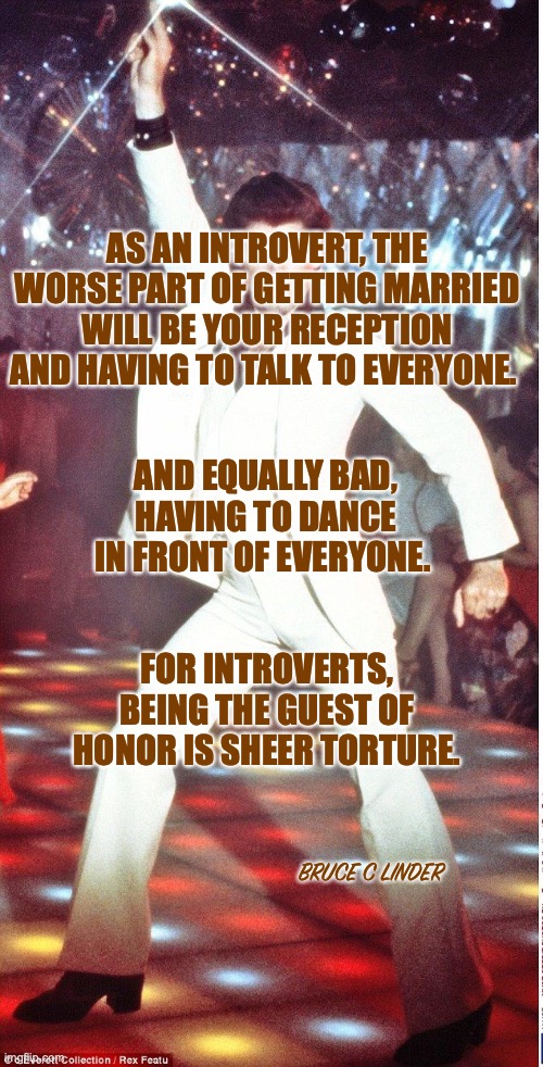 Introverts be like | AS AN INTROVERT, THE WORSE PART OF GETTING MARRIED WILL BE YOUR RECEPTION AND HAVING TO TALK TO EVERYONE. AND EQUALLY BAD, HAVING TO DANCE IN FRONT OF EVERYONE. FOR INTROVERTS, BEING THE GUEST OF HONOR IS SHEER TORTURE. BRUCE C LINDER | image tagged in saturday night fever,introverts,weddings,dancing | made w/ Imgflip meme maker
