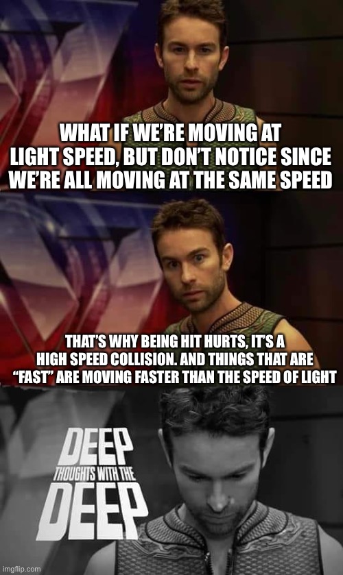 Oooo | WHAT IF WE’RE MOVING AT LIGHT SPEED, BUT DON’T NOTICE SINCE WE’RE ALL MOVING AT THE SAME SPEED; THAT’S WHY BEING HIT HURTS, IT’S A HIGH SPEED COLLISION. AND THINGS THAT ARE “FAST” ARE MOVING FASTER THAN THE SPEED OF LIGHT | image tagged in deep thoughts with the deep | made w/ Imgflip meme maker