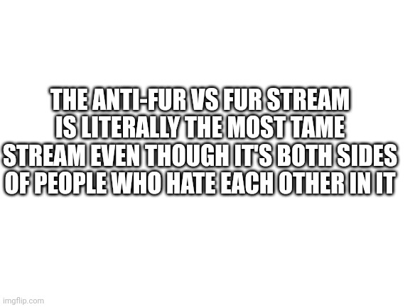 Not as tame as these nuts | THE ANTI-FUR VS FUR STREAM IS LITERALLY THE MOST TAME STREAM EVEN THOUGH IT'S BOTH SIDES OF PEOPLE WHO HATE EACH OTHER IN IT | image tagged in blank white template | made w/ Imgflip meme maker