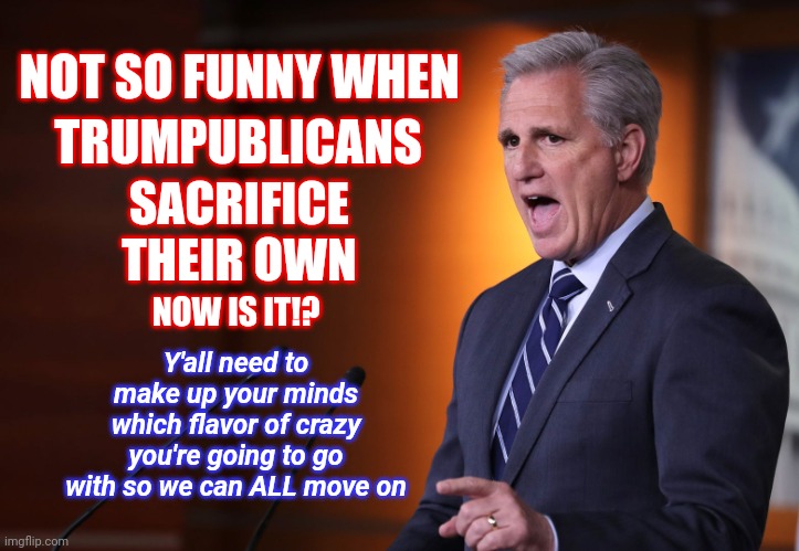 Although We ALL Saw It Coming, It's Not So Funny When Trumpublican Terrorists Attack Themselves Now Is It? | NOT SO FUNNY WHEN; TRUMPUBLICANS; SACRIFICE THEIR OWN; Y'all need to make up your minds which flavor of crazy you're going to go with so we can ALL move on; NOW IS IT!? | image tagged in kevin mccarthy,memes,republicans,trumpublicans,traitors,no honor among thieves | made w/ Imgflip meme maker