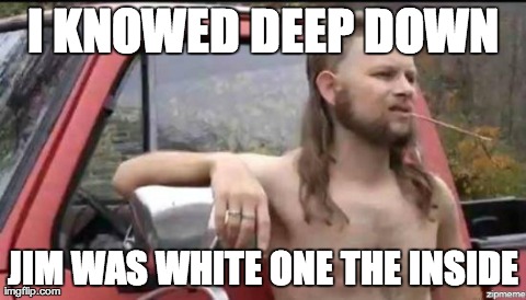 almost politically correct redneck | I KNOWED DEEP DOWN JIM WAS WHITE ONE THE INSIDE | image tagged in almost politically correct redneck | made w/ Imgflip meme maker