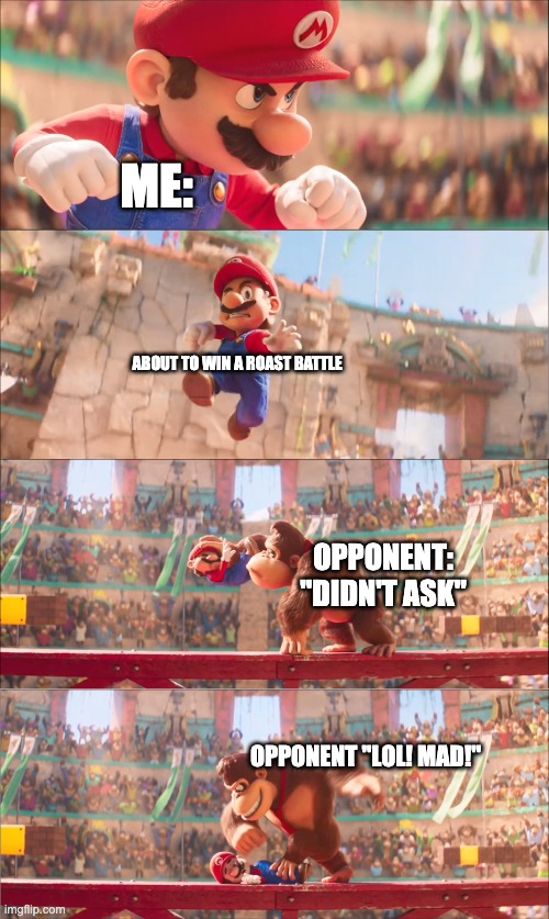 Mario pounded by Donkey Kong | ME:; ABOUT TO WIN A ROAST BATTLE; OPPONENT: "DIDN'T ASK"; OPPONENT "LOL! MAD!" | image tagged in mario pounded by donkey kong | made w/ Imgflip meme maker