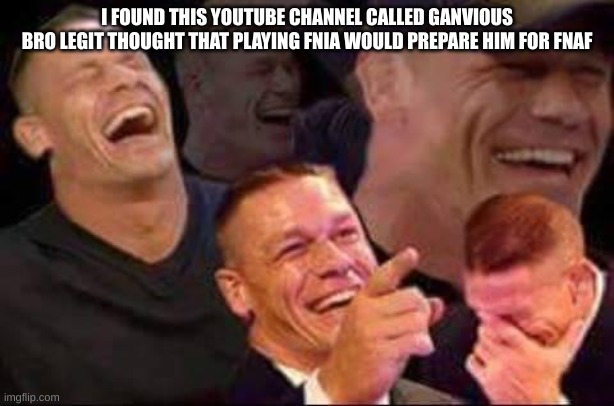 lmao PATHETIC | I FOUND THIS YOUTUBE CHANNEL CALLED GANVIOUS
BRO LEGIT THOUGHT THAT PLAYING FNIA WOULD PREPARE HIM FOR FNAF | image tagged in john cena laughing | made w/ Imgflip meme maker