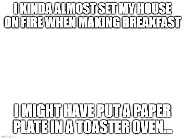 my mom was pretty upset :/ | I KINDA ALMOST SET MY HOUSE ON FIRE WHEN MAKING BREAKFAST; I MIGHT HAVE PUT A PAPER PLATE IN A TOASTER OVEN... | made w/ Imgflip meme maker
